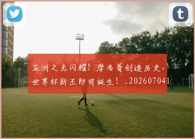亚洲之光闪耀!摩洛哥创造历史,世界杯新王即将诞生!_20260704164451_20260716193327