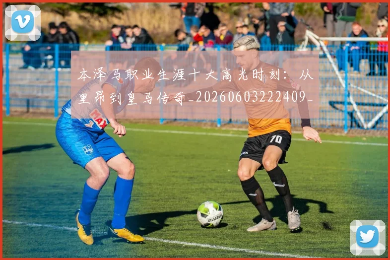 本泽马职业生涯十大高光时刻：从里昂到皇马传奇_20260603222409_20260731174532
