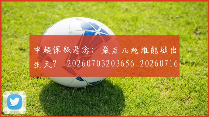 中超保级悬念:最后几轮谁能逃出生天?_20260703203656_20260716184643