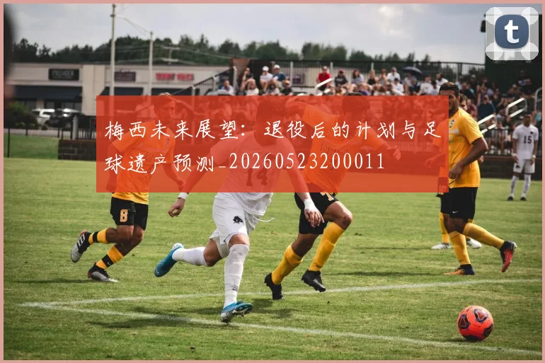 梅西未来展望：退役后的计划与足球遗产预测_20260523200011
