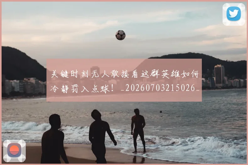 关键时刻无人敢接看这群英雄如何冷静罚入点球!_20260703215026_20260718004729