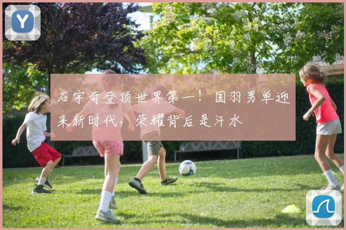 石宇奇登顶世界第一!国羽男单迎来新时代,荣耀背后是汗水