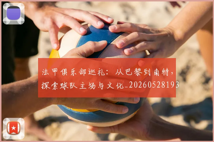 法甲俱乐部巡礼：从巴黎到南特，探索球队主场与文化_20260528193421
