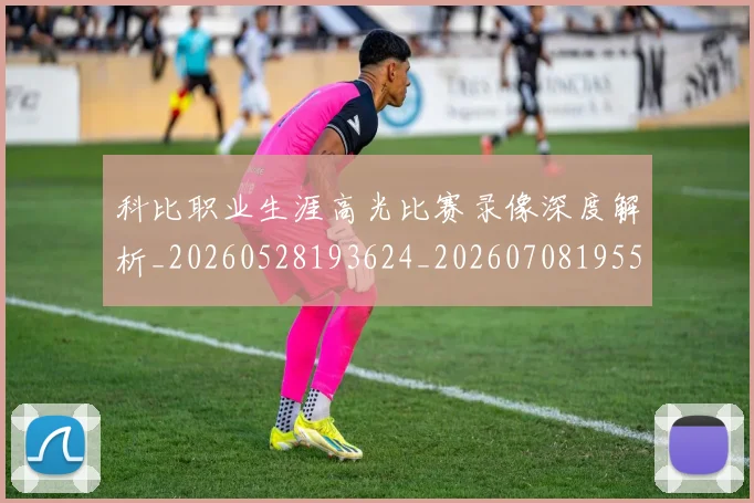 科比职业生涯高光比赛录像深度解析_20260528193624_20260708195501_20260802165814