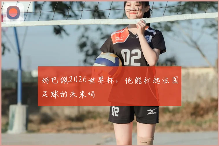 姆巴佩2026世界杯,他能扛起法国足球的未来吗