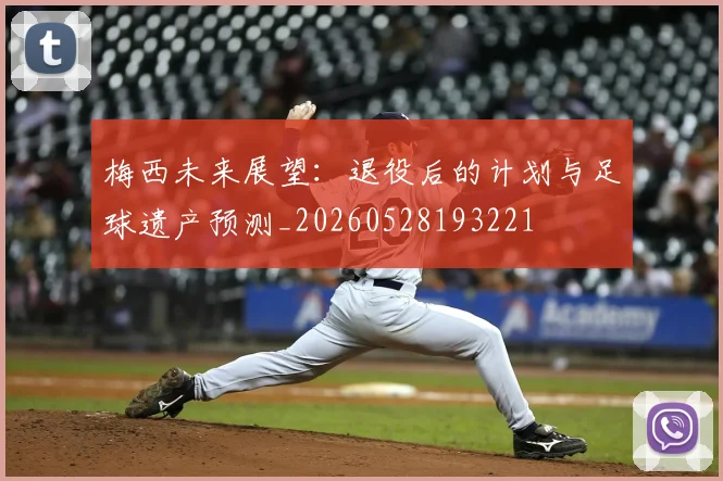 梅西未来展望:退役后的计划与足球遗产预测_20260528193221