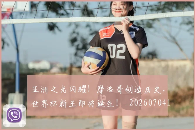 亚洲之光闪耀！摩洛哥创造历史，世界杯新王即将诞生！_20260704164451_20260716193327