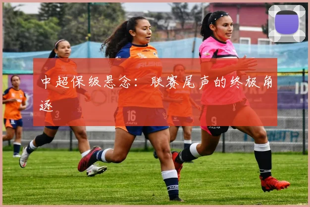 中超保级悬念：联赛尾声的终极角逐