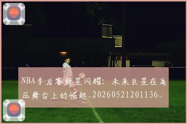 NBA季后赛新星闪耀:未来巨星在高压舞台上的崛起_20260521201136_20260702165043