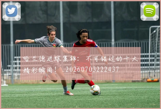 哈兰德进球集锦：不可错过的十大精彩瞬间！_20260703222437