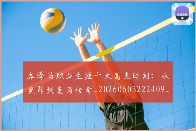 本泽马职业生涯十大高光时刻：从里昂到皇马传奇_20260603222409_20260731174532