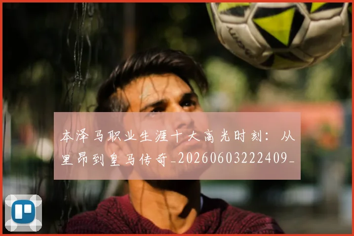本泽马职业生涯十大高光时刻:从里昂到皇马传奇_20260603222409_20260707021944