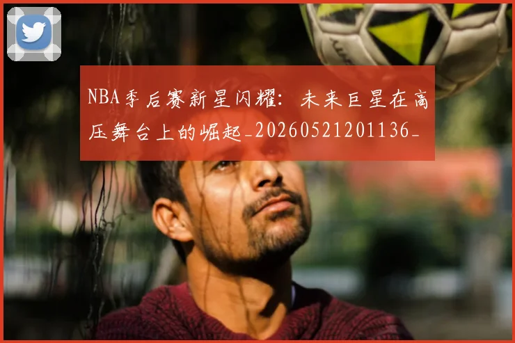NBA季后赛新星闪耀:未来巨星在高压舞台上的崛起_20260521201136_20260714211820