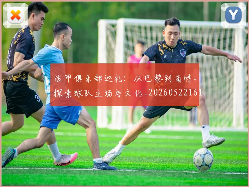 法甲俱乐部巡礼:从巴黎到南特,探索球队主场与文化_20260522161149_20260707153119_20260801171425