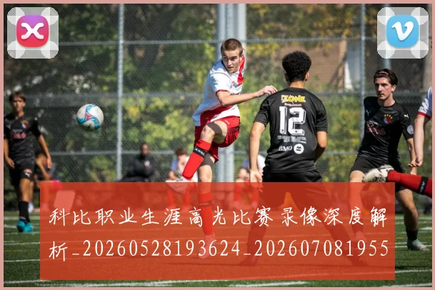 科比职业生涯高光比赛录像深度解析_20260528193624_20260708195501_20260802165814