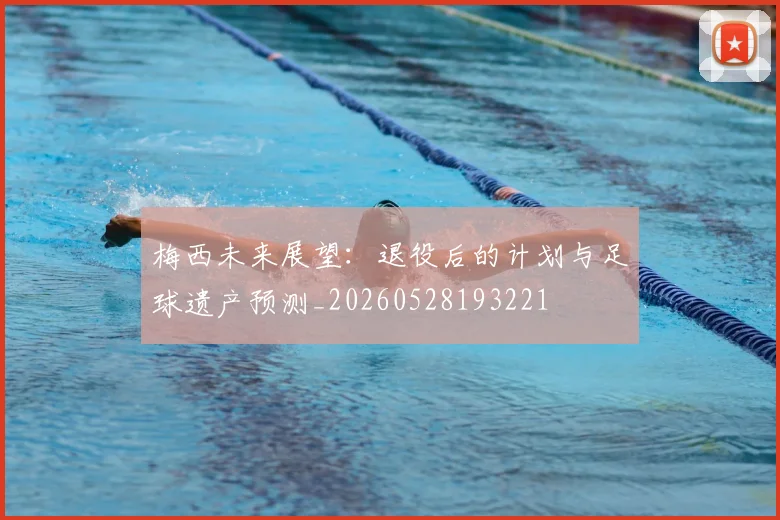 梅西未来展望:退役后的计划与足球遗产预测_20260528193221