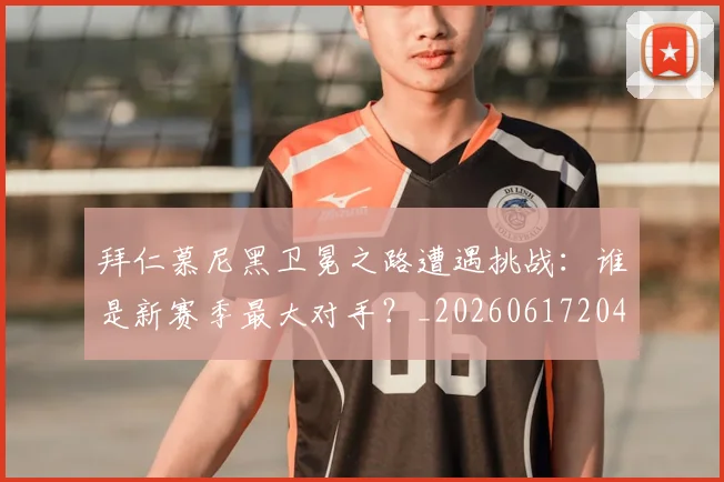 拜仁慕尼黑卫冕之路遭遇挑战：谁是新赛季最大对手？_20260617204320