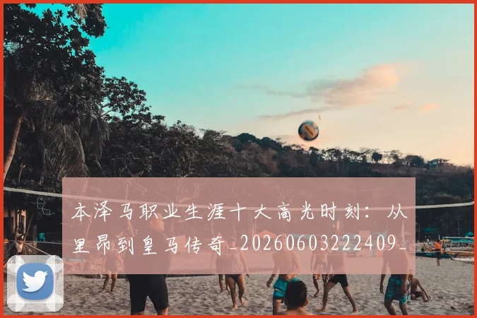 本泽马职业生涯十大高光时刻:从里昂到皇马传奇_20260603222409_20260707021944