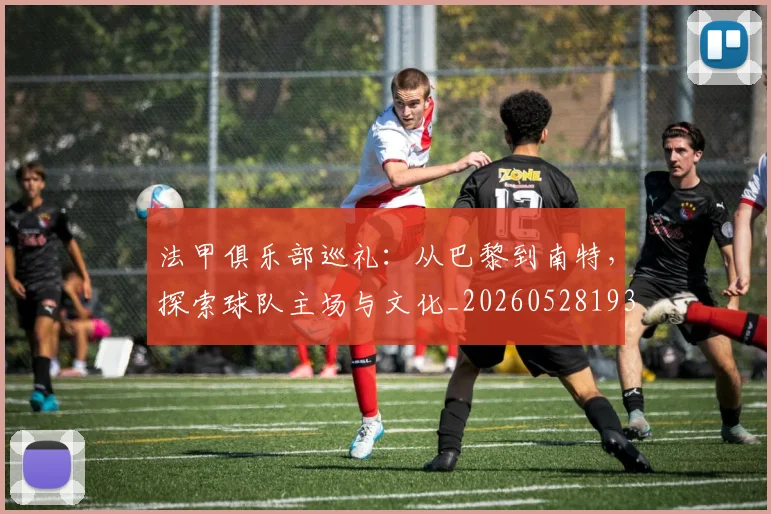 法甲俱乐部巡礼：从巴黎到南特，探索球队主场与文化_20260528193421